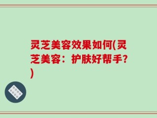 灵芝美容效果如何(灵芝美容：护肤好帮手？)