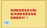 天然野生灵芝多少钱1克(天然野生灵芝每克价格是多少？)