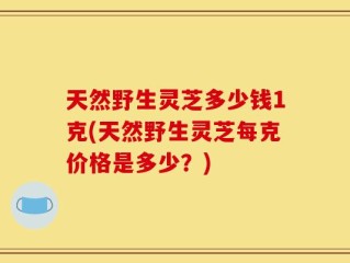 天然野生灵芝多少钱1克(天然野生灵芝每克价格是多少？)
