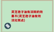 灵芝孢子油有淡斑的效果不(灵芝孢子油有效淡化斑点)