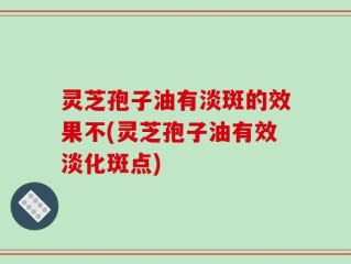 灵芝孢子油有淡斑的效果不(灵芝孢子油有效淡化斑点)