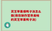 灵芝苹果爆鸭子汤怎么做(教你制作营养美味的灵芝苹果鸭子汤)