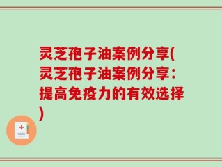 灵芝孢子油案例分享(灵芝孢子油案例分享：提高免疫力的有效选择)