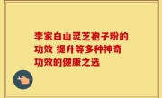 李家白山灵芝孢子粉的功效 提升等多种神奇功效的健康之选