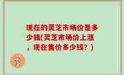 现在的灵芝市场价是多少钱(灵芝市场价上涨，现在售价多少钱？)