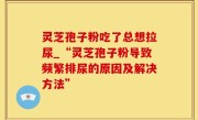 灵芝孢子粉吃了总想拉尿_“灵芝孢子粉导致频繁排尿的原因及解决方法”