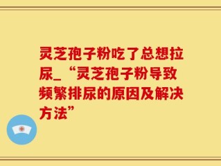 灵芝孢子粉吃了总想拉尿_“灵芝孢子粉导致频繁排尿的原因及解决方法”