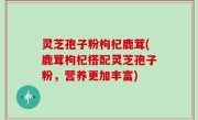 灵芝孢子粉枸杞鹿茸(鹿茸枸杞搭配灵芝孢子粉，营养更加丰富)