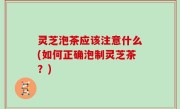 灵芝泡茶应该注意什么(如何正确泡制灵芝茶？)