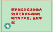 灵芝鱼胶乌鸡汤做法大全(灵芝鱼胶乌鸡汤的制作方法大全，轻松学会)