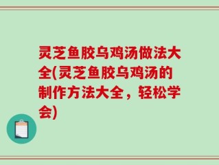 灵芝鱼胶乌鸡汤做法大全(灵芝鱼胶乌鸡汤的制作方法大全，轻松学会)