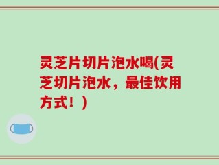 灵芝片切片泡水喝(灵芝切片泡水，最佳饮用方式！)