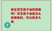 修正灵芝孢子油软胶囊吗？灵芝孢子油是怎么样使用的，可以用多久呢