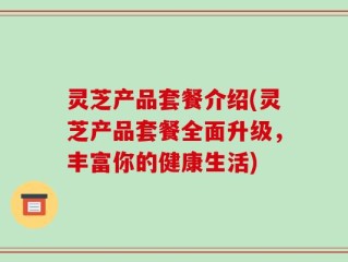灵芝产品套餐介绍(灵芝产品套餐全面升级，丰富你的健康生活)