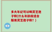 多大年纪可以喝灵芝孢子粉(什么年龄段适合服用灵芝孢子粉？)