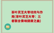 茶叶灵芝大枣功效与作用(茶叶灵芝大枣：三者联合奏响健康之曲)