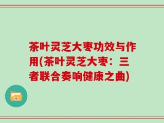 茶叶灵芝大枣功效与作用(茶叶灵芝大枣：三者联合奏响健康之曲)