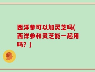西洋参可以加灵芝吗(西洋参和灵芝能一起用吗？)