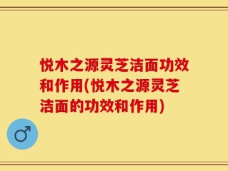 悦木之源灵芝洁面功效和作用(悦木之源灵芝洁面的功效和作用)