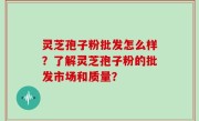 灵芝孢子粉批发怎么样？了解灵芝孢子粉的批发市场和质量？