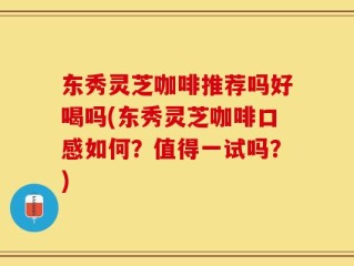 东秀灵芝咖啡推荐吗好喝吗(东秀灵芝咖啡口感如何？值得一试吗？)