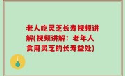 老人吃灵芝长寿视频讲解(视频讲解：老年人食用灵芝的长寿益处)