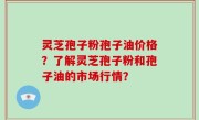 灵芝孢子粉孢子油价格？了解灵芝孢子粉和孢子油的市场行情？