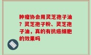 肿瘤协会用灵芝孢子油？灵芝孢子粉、灵芝孢子油，真的有抗癌细胞的效果吗