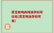 灵芝和鸡肉炖汤孕妇可以吃(灵芝鸡汤孕妇可食)