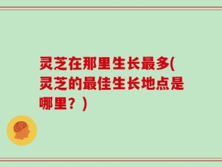 灵芝在那里生长最多(灵芝的最佳生长地点是哪里？)