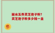 丽水五养灵芝孢子粉？灵芝孢子粉多少钱一盒
