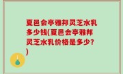 夏邑会亭雅邦灵芝水乳多少钱(夏邑会亭雅邦灵芝水乳价格是多少？)