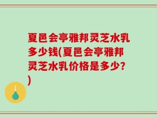 夏邑会亭雅邦灵芝水乳多少钱(夏邑会亭雅邦灵芝水乳价格是多少？)