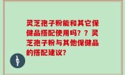 灵芝孢子粉能和其它保健品搭配使用吗？？灵芝孢子粉与其他保健品的搭配建议？