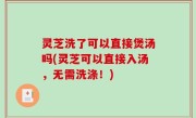 灵芝洗了可以直接煲汤吗(灵芝可以直接入汤，无需洗涤！)