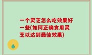 一个灵芝怎么吃效果好一些(如何正确食用灵芝以达到最佳效果)