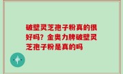 破壁灵芝孢子粉真的很好吗？金奥力牌破壁灵芝孢子粉是真的吗