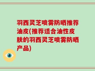 羽西灵芝喷雾防晒推荐油皮(推荐适合油性皮肤的羽西灵芝喷雾防晒产品)