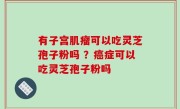 有子宫肌瘤可以吃灵芝孢子粉吗 ？癌症可以吃灵芝孢子粉吗