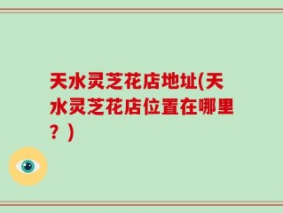 天水灵芝花店地址(天水灵芝花店位置在哪里？)