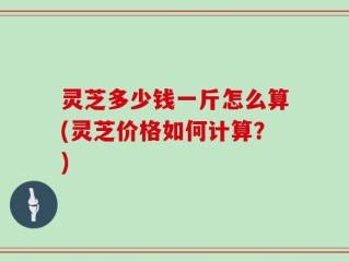 灵芝多少钱一斤怎么算(灵芝价格如何计算？)