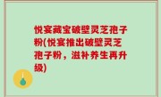 悦宴藏宝破壁灵芝孢子粉(悦宴推出破壁灵芝孢子粉，滋补养生再升级)
