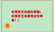 无锡灵芝会展在哪里(无锡灵芝会展地点在哪里？)