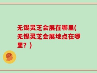 无锡灵芝会展在哪里(无锡灵芝会展地点在哪里？)