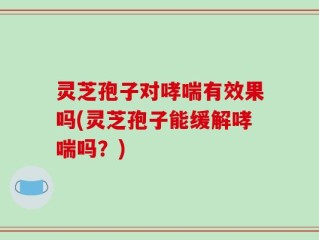 灵芝孢子对哮喘有效果吗(灵芝孢子能缓解哮喘吗？)