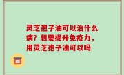 灵芝孢子油可以治什么病？想要提升免疫力，用灵芝孢子油可以吗