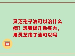 灵芝孢子油可以治什么病？想要提升免疫力，用灵芝孢子油可以吗