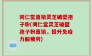 同仁堂直销灵芝破壁孢子粉(同仁堂灵芝破壁孢子粉直销，提升免疫力解疲劳)