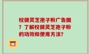 权健灵芝孢子粉广告图？了解权健灵芝孢子粉的功效和使用方法？