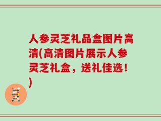 人参灵芝礼品盒图片高清(高清图片展示人参灵芝礼盒，送礼佳选！)